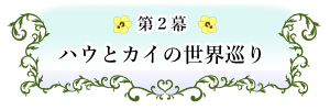 第２幕　ハウとカイの世界巡り