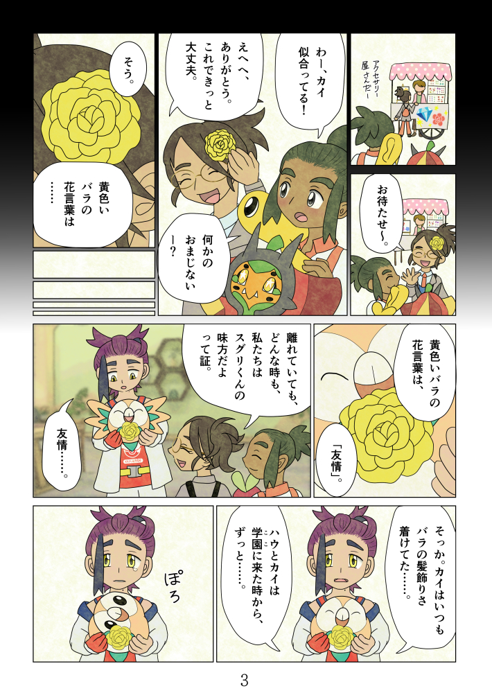 
「アクセサリー屋さんだー。」「お待たせ～。」
「わー、カイ似合ってる！」「えへへ、ありがとう。これできっと大丈夫。」「何かのおまじないー？」
「そう。黄色いバラの花言葉は……」
「黄色いバラの花言葉は、『友情』。離れていても、どんな時も、私たちはスグリくんの味方だよって証。」
「友情……。そっか。カイはいつもバラの髪飾りさ着けてた……。ハウとカイは学園（ここ）に来た時から、ずっと……。」ぽろ